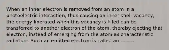 When an inner electron is removed from an atom in a photoelectric interaction, thus causing an inner-shell vacancy, the energy liberated when this vacancy is filled can be transferred to another electron of the atom, thereby ejecting that electron, instead of emerging from the atom as characteristic radiation. Such an emitted electron is called an -------.