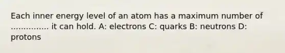 Each inner energy level of an atom has a maximum number of ............... it can hold. A: electrons C: quarks B: neutrons D: protons