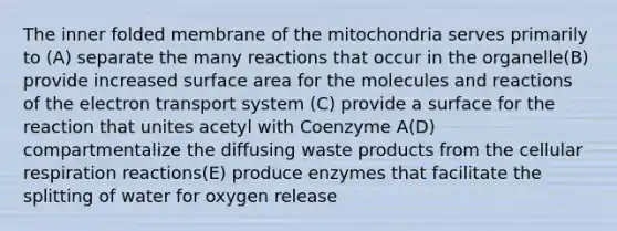 The inner folded membrane of the mitochondria serves primarily to (A) separate the many reactions that occur in the organelle(B) provide increased surface area for the molecules and reactions of the electron transport system (C) provide a surface for the reaction that unites acetyl with Coenzyme A(D) compartmentalize the diffusing waste products from the cellular respiration reactions(E) produce enzymes that facilitate the splitting of water for oxygen release