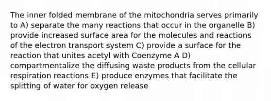 The inner folded membrane of the mitochondria serves primarily to A) separate the many reactions that occur in the organelle B) provide increased surface area for the molecules and reactions of the electron transport system C) provide a surface for the reaction that unites acetyl with Coenzyme A D) compartmentalize the diffusing waste products from the cellular respiration reactions E) produce enzymes that facilitate the splitting of water for oxygen release