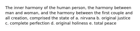 The inner harmony of the human person, the harmony between man and woman, and the harmony between the first couple and all creation, comprised the state of a. nirvana b. original justice c. complete perfection d. original holiness e. total peace