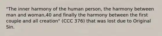 "The inner harmony of the human person, the harmony between man and woman,40 and finally the harmony between the first couple and all creation" (CCC 376) that was lost due to Original Sin.