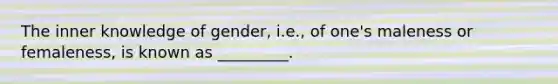 The inner knowledge of gender, i.e., of one's maleness or femaleness, is known as _________.