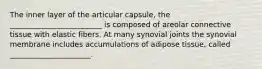 The inner layer of the articular capsule, the _________________________ is composed of areolar connective tissue with elastic fibers. At many synovial joints the synovial membrane includes accumulations of adipose tissue, called ______________________.