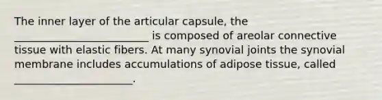 The inner layer of the articular capsule, the _________________________ is composed of areolar connective tissue with elastic fibers. At many synovial joints the synovial membrane includes accumulations of adipose tissue, called ______________________.