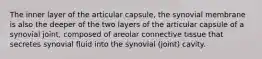 The inner layer of the articular capsule, the synovial membrane is also the deeper of the two layers of the articular capsule of a synovial joint, composed of areolar connective tissue that secretes synovial fluid into the synovial (joint) cavity.