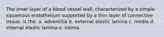 The inner layer of a blood vessel wall, characterized by a simple squamous endothelium supported by a thin layer of connective tissue, is the: a. adventitia b. external elastic lamina c. media d. internal elastic lamina e. intima