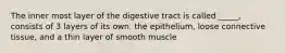 The inner most layer of the digestive tract is called _____, consists of 3 layers of its own. the epithelium, loose connective tissue, and a thin layer of smooth muscle