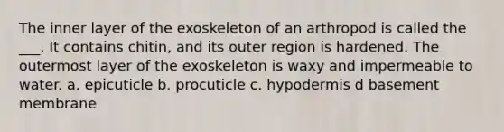 The inner layer of the exoskeleton of an arthropod is called the ___. It contains chitin, and its outer region is hardened. The outermost layer of the exoskeleton is waxy and impermeable to water. a. epicuticle b. procuticle c. hypodermis d basement membrane