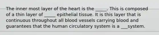 The inner most layer of the heart is the _____. This is composed of a thin layer of _____ epithelial tissue. It is this layer that is continuous throughout all blood vessels carrying blood and guarantees that the human circulatory system is a ___system.