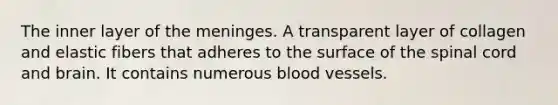 The inner layer of the meninges. A transparent layer of collagen and elastic fibers that adheres to the surface of the spinal cord and brain. It contains numerous blood vessels.