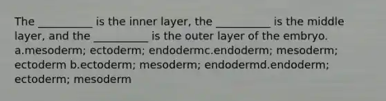 The __________ is the inner layer, the __________ is the middle layer, and the __________ is the outer layer of the embryo. a.mesoderm; ectoderm; endodermc.endoderm; mesoderm; ectoderm b.ectoderm; mesoderm; endodermd.endoderm; ectoderm; mesoderm