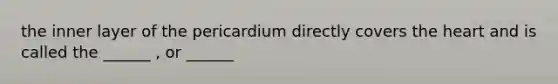 the inner layer of the pericardium directly covers the heart and is called the ______ , or ______