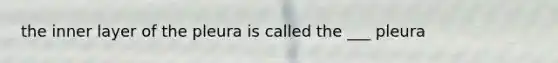 the inner layer of the pleura is called the ___ pleura