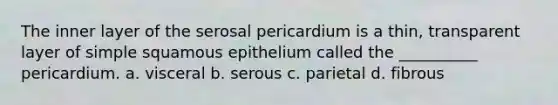 The inner layer of the serosal pericardium is a thin, transparent layer of simple squamous epithelium called the __________ pericardium. a. visceral b. serous c. parietal d. fibrous