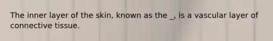 The inner layer of the skin, known as the _, is a vascular layer of connective tissue.
