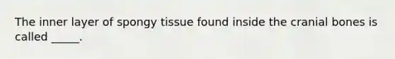 The inner layer of spongy tissue found inside the cranial bones is called _____.