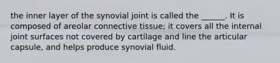 the inner layer of the synovial joint is called the ______. It is composed of areolar connective tissue; it covers all the internal joint surfaces not covered by cartilage and line the articular capsule, and helps produce synovial fluid.