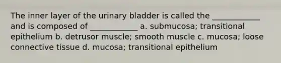 The inner layer of the urinary bladder is called the ____________ and is composed of ____________ a. submucosa; transitional epithelium b. detrusor muscle; smooth muscle c. mucosa; loose connective tissue d. mucosa; transitional epithelium