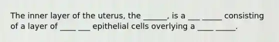 The inner layer of the uterus, the ______, is a ___ _____ consisting of a layer of ____ ___ epithelial cells overlying a ____ _____.