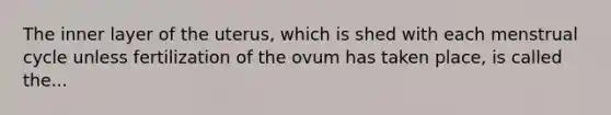 The inner layer of the uterus, which is shed with each menstrual cycle unless fertilization of the ovum has taken place, is called the...