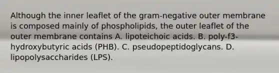 Although the inner leaflet of the gram-negative outer membrane is composed mainly of phospholipids, the outer leaflet of the outer membrane contains A. lipoteichoic acids. B. poly-f3-hydroxybutyric acids (PHB). C. pseudopeptidoglycans. D. lipopolysaccharides (LPS).