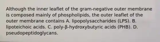 Although the inner leaflet of the gram-negative outer membrane is composed mainly of phospholipids, the outer leaflet of the outer membrane contains A. lipopolysaccharides (LPS). B. lipoteichoic acids. C. poly-β-hydroxybutyric acids (PHB). D. pseudopeptidoglycans.