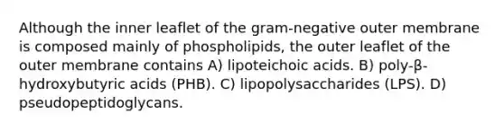 Although the inner leaflet of the gram-negative outer membrane is composed mainly of phospholipids, the outer leaflet of the outer membrane contains A) lipoteichoic acids. B) poly-β-hydroxybutyric acids (PHB). C) lipopolysaccharides (LPS). D) pseudopeptidoglycans.