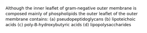 Although the inner leaflet of gram-negative outer membrane is composed mainly of phospholipids the outer leaflet of the outer membrane contains: (a) pseudopeptidoglycans (b) lipoteichoic acids (c) poly-B-hydroxybutyric acids (d) lipopolysaccharides