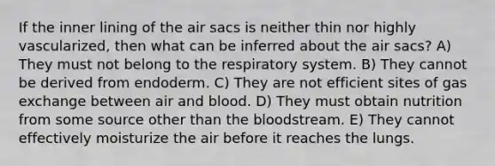 If the inner lining of the air sacs is neither thin nor highly vascularized, then what can be inferred about the air sacs? A) They must not belong to the respiratory system. B) They cannot be derived from endoderm. C) They are not efficient sites of <a href='https://www.questionai.com/knowledge/kU8LNOksTA-gas-exchange' class='anchor-knowledge'>gas exchange</a> between air and blood. D) They must obtain nutrition from some source other than <a href='https://www.questionai.com/knowledge/k7oXMfj7lk-the-blood' class='anchor-knowledge'>the blood</a>stream. E) They cannot effectively moisturize the air before it reaches the lungs.