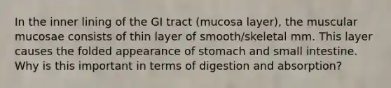 In the inner lining of the GI tract (mucosa layer), the muscular mucosae consists of thin layer of smooth/skeletal mm. This layer causes the folded appearance of stomach and small intestine. Why is this important in terms of digestion and absorption?