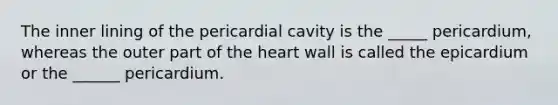 The inner lining of the pericardial cavity is the _____ pericardium, whereas the outer part of <a href='https://www.questionai.com/knowledge/kya8ocqc6o-the-heart' class='anchor-knowledge'>the heart</a> wall is called the epicardium or the ______ pericardium.