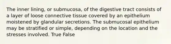 The inner lining, or submucosa, of the digestive tract consists of a layer of loose <a href='https://www.questionai.com/knowledge/kYDr0DHyc8-connective-tissue' class='anchor-knowledge'>connective tissue</a> covered by an epithelium moistened by glandular secretions. The submucosal epithelium may be stratified or simple, depending on the location and the stresses involved. True False