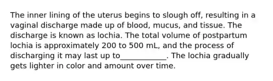 The inner lining of the uterus begins to slough off, resulting in a vaginal discharge made up of blood, mucus, and tissue. The discharge is known as lochia. The total volume of postpartum lochia is approximately 200 to 500 mL, and the process of discharging it may last up to____________. The lochia gradually gets lighter in color and amount over time.