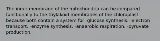 The inner membrane of the mitochondria can be compared functionally to the thylakoid membranes of the chloroplast because both contain a system for -glucose synthesis. -electron transport. -enzyme synthesis. -anaerobic respiration. -pyruvate production.