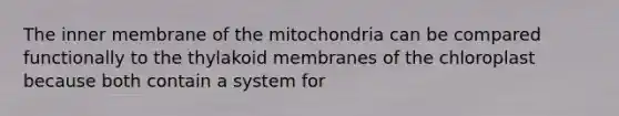 The inner membrane of the mitochondria can be compared functionally to the thylakoid membranes of the chloroplast because both contain a system for