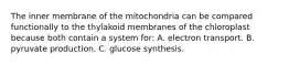 The inner membrane of the mitochondria can be compared functionally to the thylakoid membranes of the chloroplast because both contain a system for: A. electron transport. B. pyruvate production. C. glucose synthesis.