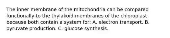 The inner membrane of the mitochondria can be compared functionally to the thylakoid membranes of the chloroplast because both contain a system for: A. electron transport. B. pyruvate production. C. glucose synthesis.