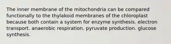 The inner membrane of the mitochondria can be compared functionally to the thylakoid membranes of the chloroplast because both contain a system for enzyme synthesis. electron transport. anaerobic respiration. pyruvate production. glucose synthesis.