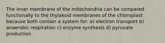 The inner membrane of the mitochondria can be compared functionally to the thylakoid membranes of the chloroplast because both contain a system for: a) electron transport b) anaerobic respiration c) enzyme synthesis d) pyruvate production