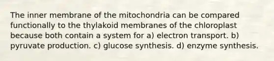 The inner membrane of the mitochondria can be compared functionally to the thylakoid membranes of the chloroplast because both contain a system for a) electron transport. b) pyruvate production. c) glucose synthesis. d) enzyme synthesis.