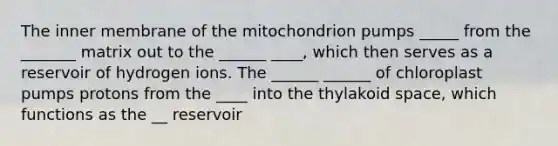 The inner membrane of the mitochondrion pumps _____ from the _______ matrix out to the ______ ____, which then serves as a reservoir of hydrogen ions. The ______ ______ of chloroplast pumps protons from the ____ into the thylakoid space, which functions as the __ reservoir