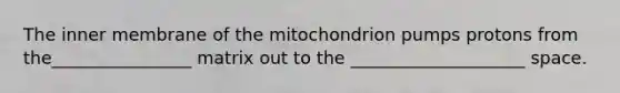 The inner membrane of the mitochondrion pumps protons from the________________ matrix out to the ____________________ space.