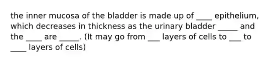 the inner mucosa of the bladder is made up of ____ epithelium, which decreases in thickness as the urinary bladder _____ and the ____ are _____. (It may go from ___ layers of cells to ___ to ____ layers of cells)