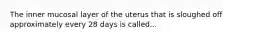 The inner mucosal layer of the uterus that is sloughed off approximately every 28 days is called...