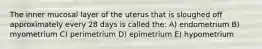 The inner mucosal layer of the uterus that is sloughed off approximately every 28 days is called the: A) endometrium B) myometrium C) perimetrium D) epimetrium E) hypometrium