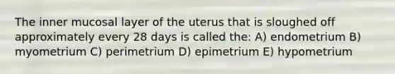 The inner mucosal layer of the uterus that is sloughed off approximately every 28 days is called the: A) endometrium B) myometrium C) perimetrium D) epimetrium E) hypometrium