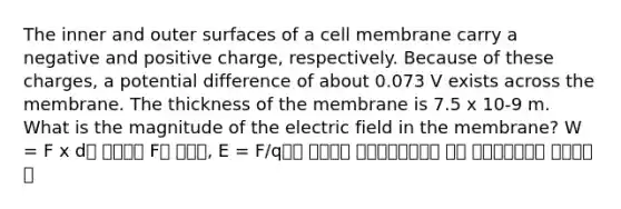 The inner and outer surfaces of a cell membrane carry a negative and positive charge, respectively. Because of these charges, a potential difference of about 0.073 V exists across the membrane. The thickness of the membrane is 7.5 x 10-9 m. What is the magnitude of the electric field in the membrane? W = F x d를 이용해서 F를 구하고, E = F/q임을 이용해서 구하는문제구나를 바로 파악해야하는게 키포인트다