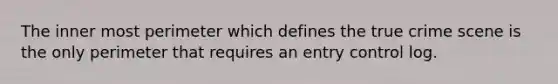 The inner most perimeter which defines the true crime scene is the only perimeter that requires an entry control log.