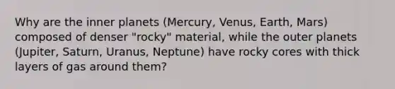 Why are the inner planets (Mercury, Venus, Earth, Mars) composed of denser "rocky" material, while the outer planets (Jupiter, Saturn, Uranus, Neptune) have rocky cores with thick layers of gas around them?